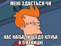 мені здається чи нас наїбали щодо клуба в п'ятницю