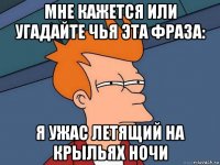 мне кажется или угадайте чья эта фраза: я ужас летящий на крыльях ночи