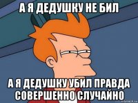 а я дедушку не бил а я дедушку убил правда совершенно случайно