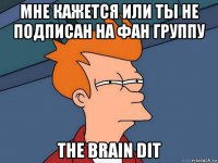 мне кажется или ты не подписан на фан группу the brain dit