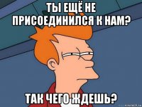 ты ещё не присоединился к нам? так чего ждешь?