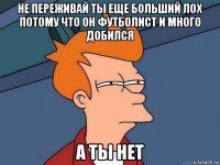 не переживай ты еще больший лох потому что он футболист и много добился а ты нет