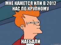 мне кажется или в 2012 нас по крупному наебали