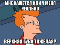 мне кажется или у меня реально верхняя губа тяжелая?