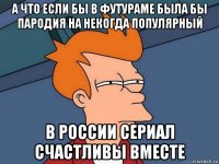 а что если бы в футураме была бы пародия на некогда популярный в россии сериал счастливы вместе