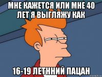 мне кажется или мне 40 лет я выгляжу как 16-19 летнний пацан