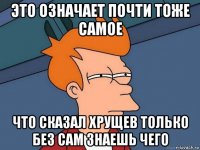 это означает почти тоже самое что сказал хрущев только без сам знаешь чего