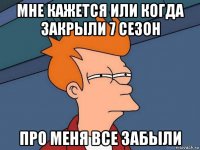 мне кажется или когда закрыли 7 сезон про меня все забыли