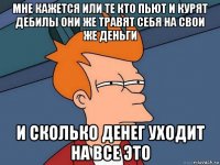 мне кажется или те кто пьют и курят дебилы они же травят себя на свои же деньги и сколько денег уходит на все это