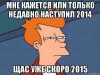 мне кажется или только недавно наступил 2014 щас уже скоро 2015