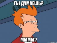 ты думаешь? мммм?