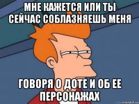 мне кажется или ты сейчас соблазняешь меня говоря о доте и об ее персонажах