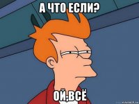 а что если? ой,всё