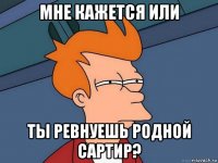 мне кажется или ты ревнуешь родной сартир?