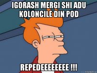 igorash mergi shi adu koloncile din pod repedeeeeeeee !!!