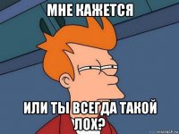 мне кажется или ты всегда такой лох?