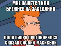 мне кажется или брежнев на заседании политбюро проговорился сказав сиськи-масиськи