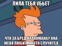 лила тебя убьет что за бред наркомана? она меня любит........это случится