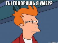 ты говоришь я умер? 