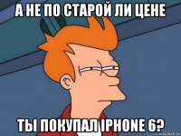 а не по старой ли цене ты покупал iphone 6?