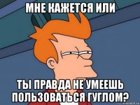 мне кажется или ты правда не умеешь пользоваться гуглом?