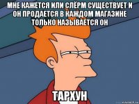 мне кажется или слёрм существует и он продается в каждом магазине только называется он тархун