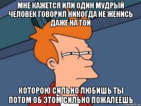 мне кажется или один мудрый человек говорил никогда не женись даже на той которою сильно любишь ты потом об этом сильно пожалеешь