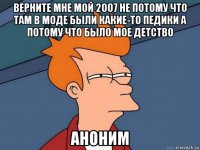 верните мне мой 2007 не потому что там в моде были какие-то педики а потому что было мое детство аноним