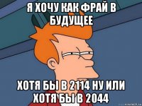 я хочу как фрай в будущее хотя бы в 2114 ну или хотя бы в 2044