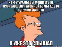 из футурамы:вы молитесь не взорвавшейся атомной бомбе где то в другом фильме я уже это слышал