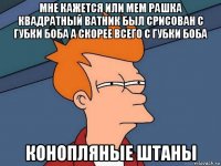 мне кажется или мем рашка квадратный ватник был срисован с губки боба а скорее всего с губки боба конопляные штаны