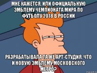 мне кажется, или официальную эмблему чемпионата мира по футболу 2018 в россии разрабатывала та же арт-студия, что и новую эмблему московского метро?