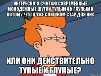 интересно, я считаю современные молодёжные шутки тупыми и глупыми потому, что я уже слишком стар для них или они действительно тупые и глупые?