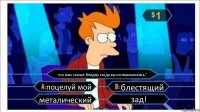 что вам сказал бендер когда вы познакомились? поцелуй мой блестящий металический зад!