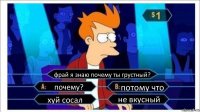 фрай я знаю почему ты грустный? почему? потому что хуй сосал не вкусный