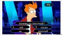 почему ты грустный? хуй сосал не вкусный