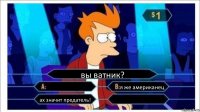 вы ватник?  я же американец ах значит предатель! 