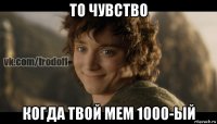 то чувство когда твой мем 1000-ый