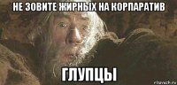 не зовите жирных на корпаратив глупцы