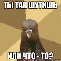 Ты так шутишь или что - то?