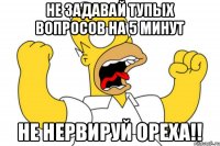 не задавай тупых вопросов на 5 минут Не нервируй ОРЕХА!!