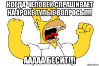 когда человек спрашивает на уроке тупые вопросы!!! ааааа бесит!!!