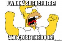 i wanna silence here! and close the door!