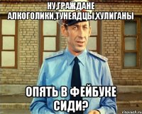 Ну,граждане алкоголики,тунеядцы,хулиганы опять в фейбуке сиди?