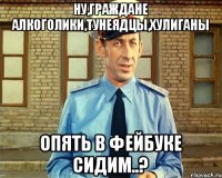 Ну,граждане алкоголики,тунеядцы,хулиганы опять в фейбуке сидим..?