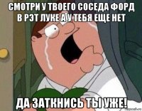 смотри у твоего соседа форд в рэт луке а у тебя еще нет да заткнись ты уже!