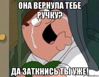 она вернула тебе ручку? да заткнись ты уже!