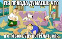 ты правда думаешь что я с тобой буду встречаться?