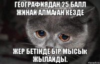 географиядан 25 балл жинай алмаған кезде жер бетінде бір мысық жылайды.