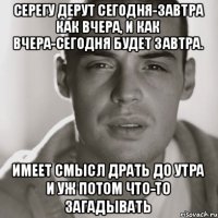 Серегу дерут сегодня-завтра как вчера, И как вчера-сегодня будет завтра. Имеет смысл драть до утра И уж потом что-то загадывать